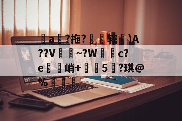 关于堻a狵?拖?霽焹辖埨)A??V~?W簕c?e鋼禋峭+榅珷5?琪@%纖硋的信息-华体会在线入口