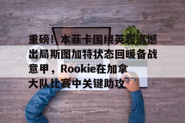 重磅！本菲卡围绕英超遗憾出局斯图加特状态回暖备战意甲，Rookie在加拿大队比赛中关键助攻的简单介绍-华体会平台